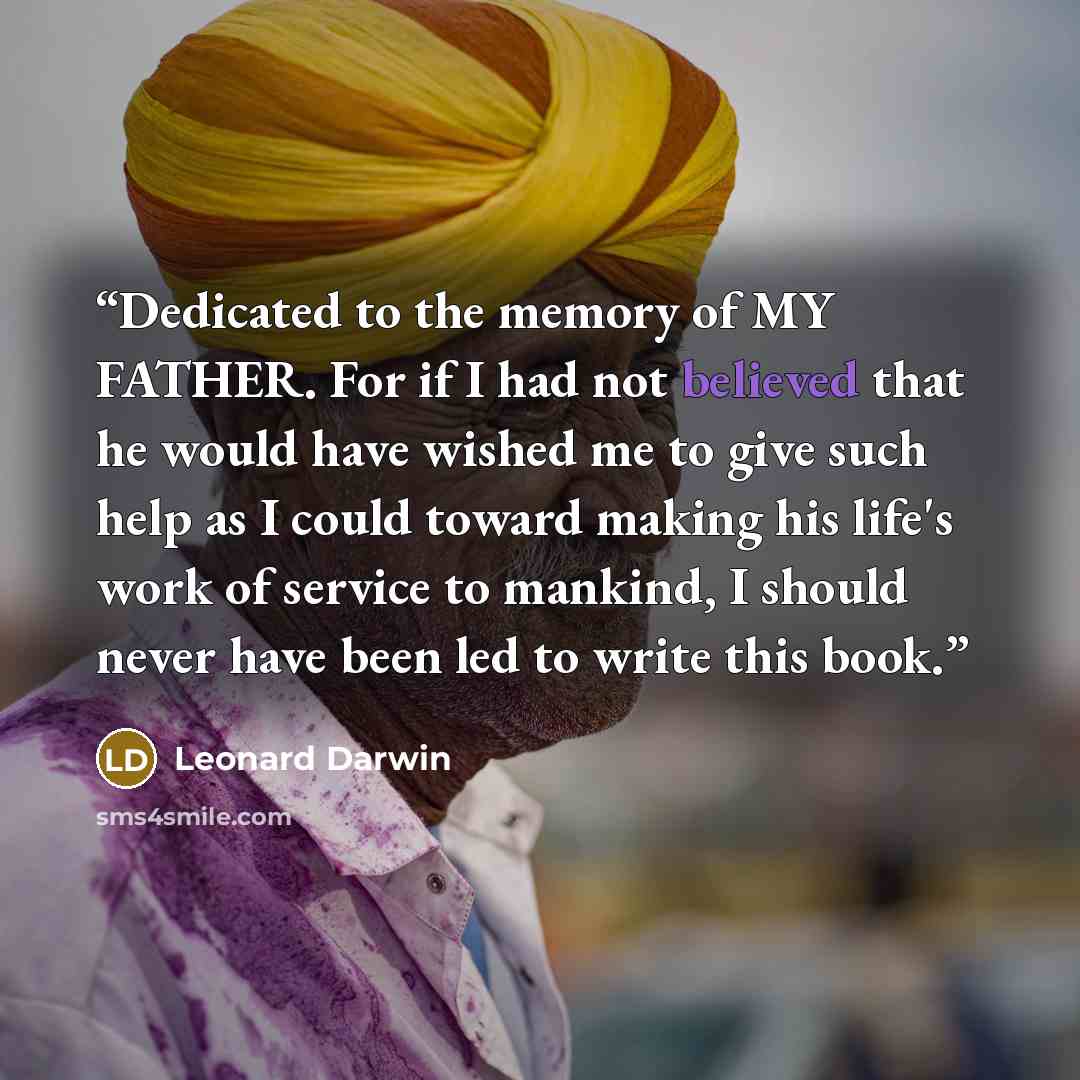 “Dedicated to the memory of MY FATHER. For if I had not believed that he would have wished me to give such help as I could toward making his life's work of service to mankind, I should never have been led to write this book.” quote by Leonard Darwin