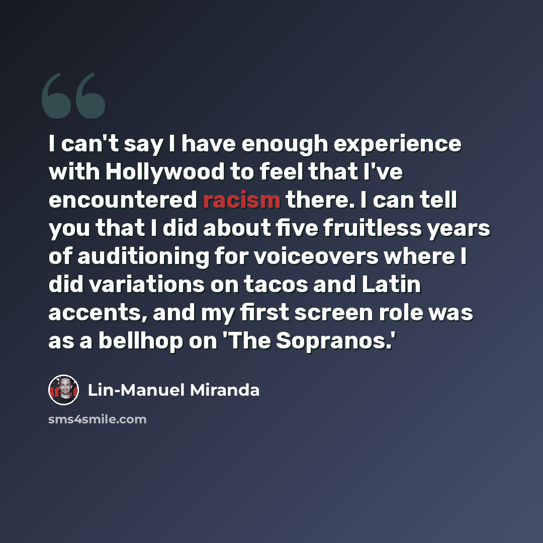 “I can't say I have enough experience with Hollywood to feel that I've encountered racism there. I can tell you that I did about five fruitless years of auditioning for voiceovers where I did variations on tacos and Latin accents, and my first screen role was as a bellhop on 'The Sopranos.'” quote by Lin-Manuel Miranda