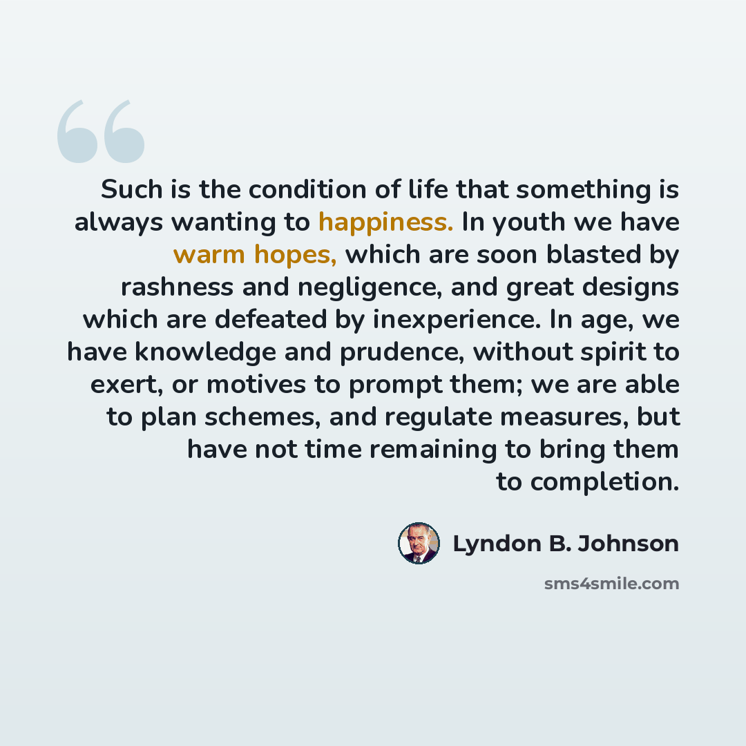 “Such is the condition of life that something is always wanting to happiness. In youth we have warm hopes, which are soon blasted by rashness and negligence, and great designs which are defeated by inexperience. In age, we have knowledge and prudence, without spirit to exert, or motives to prompt…” quote by Lyndon B. Johnson