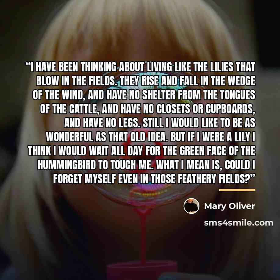 “I have been thinking about living like the lilies that blow in the fields. They rise and fall in the wedge of the wind, and have no shelter from the tongues of the cattle, and have no closets or cupboards, and have no legs. Still I would like to be as wonderful as that old idea. But if I were a…” quote by Mary Oliver