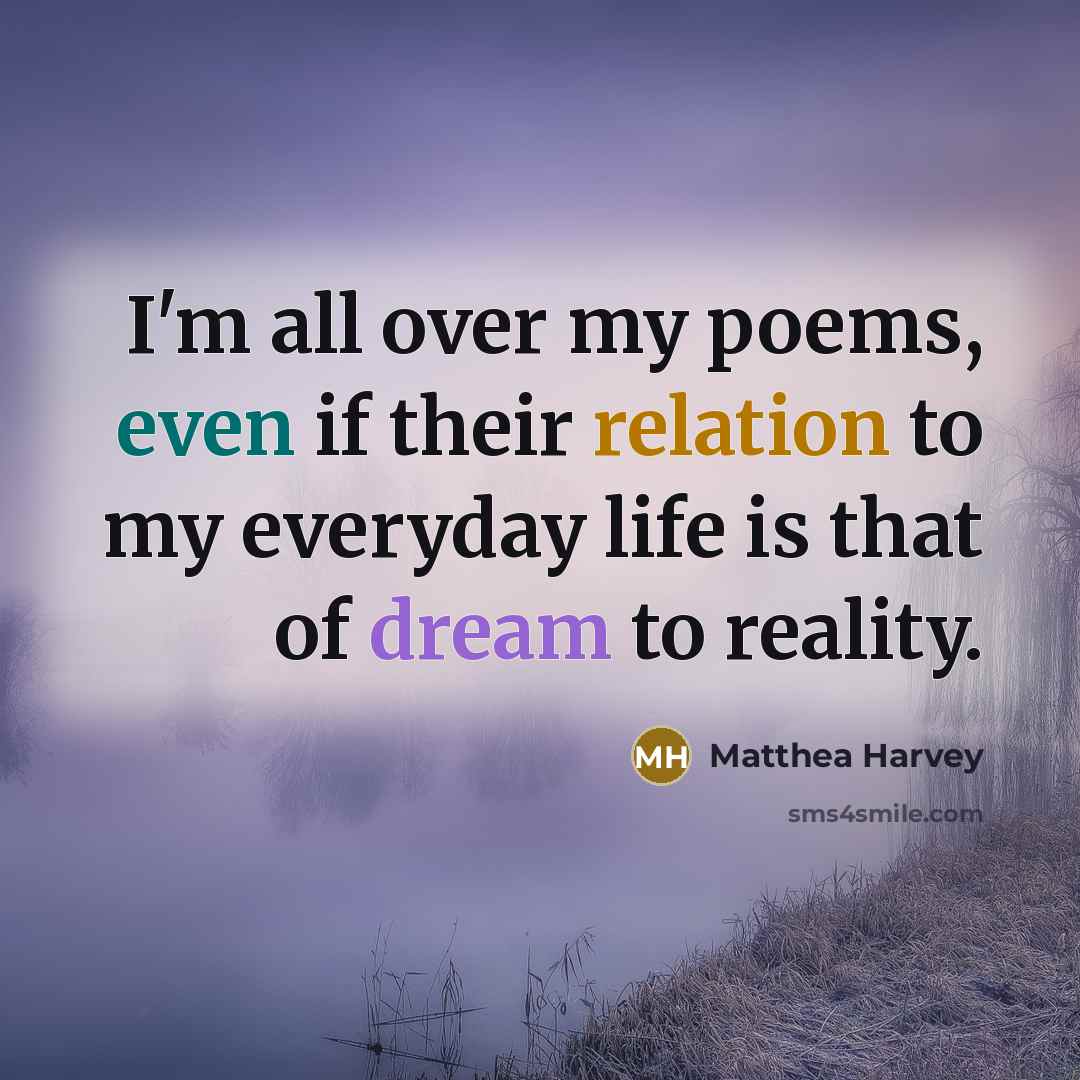 “I'm all over my poems, even if their relation to my everyday life is that of dream to reality.” quote by Matthea Harvey