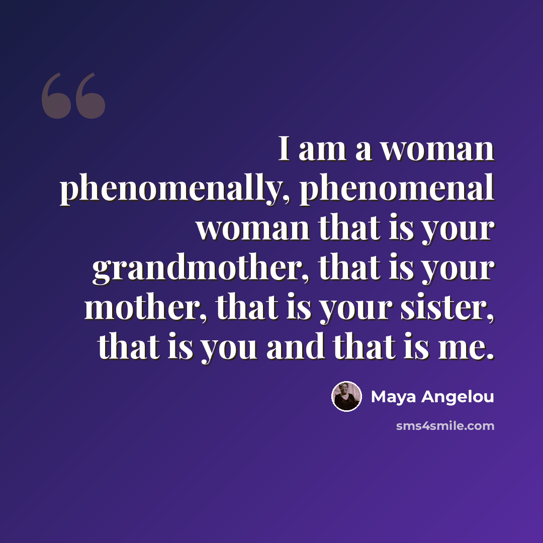 “I am a woman phenomenally, phenomenal woman that is your grandmother, that is your mother, that is your sister, that is you and that is me.” quote by Maya Angelou