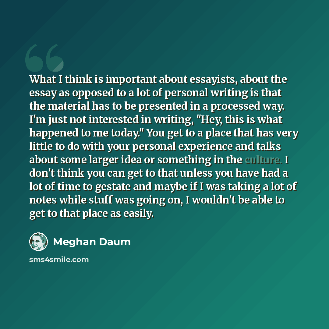 “What I think is important about essayists, about the essay as opposed to a lot of personal writing is that the material has to be presented in a processed way. I'm just not interested in writing, "Hey, this is what happened to me today." You get to a place that has very little to do with your…” quote by Meghan Daum