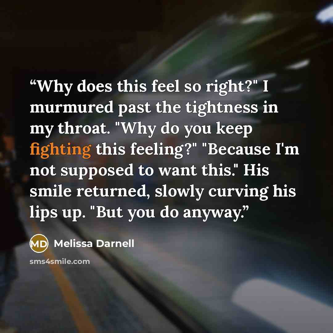 “Why does this feel so right?" I murmured past the tightness in my throat. "Why do you keep fighting this feeling?" "Because I'm not supposed to want this." His smile returned, slowly curving his lips up. "But you do anyway.” quote by Melissa Darnell