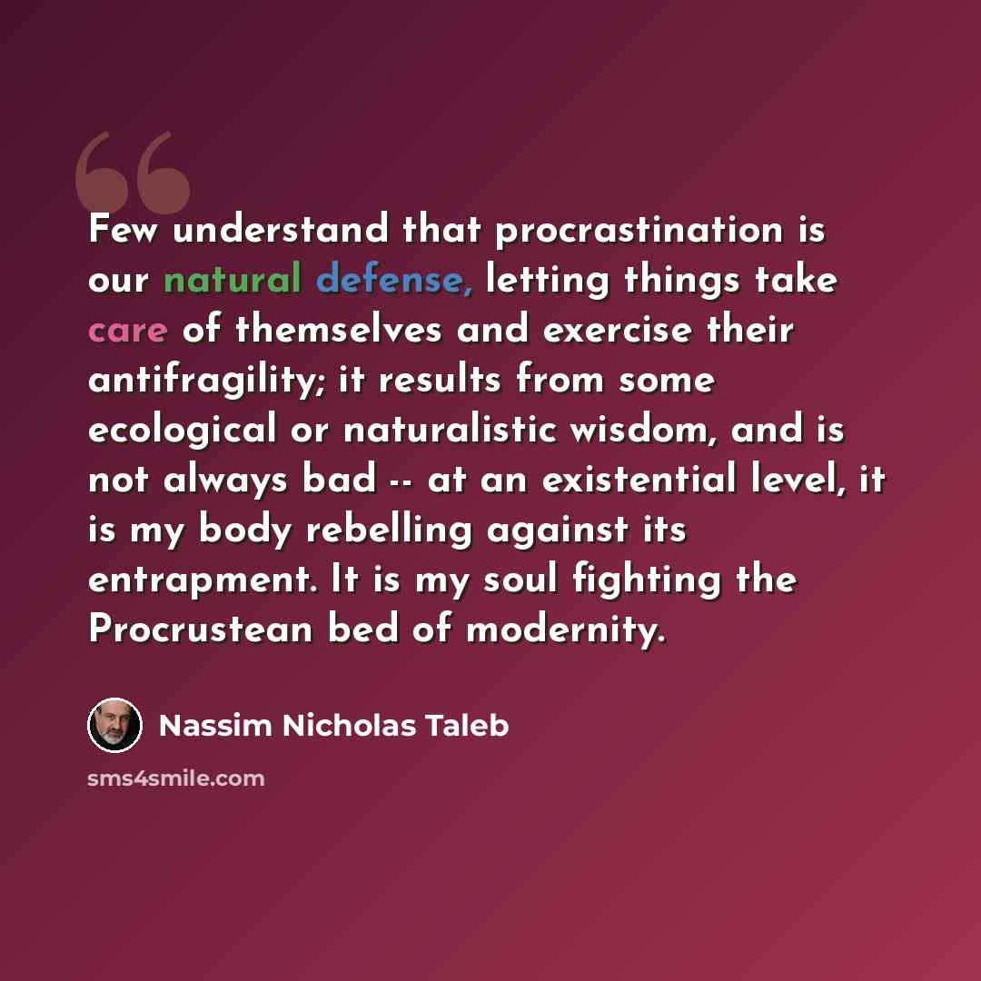 “Few understand that procrastination is our natural defense, letting things take care of themselves and exercise their antifragility; it results from some ecological or naturalistic wisdom, and is not always bad -- at an existential level, it is my body rebelling against its entrapment. It is my…” quote by Nassim Nicholas Taleb