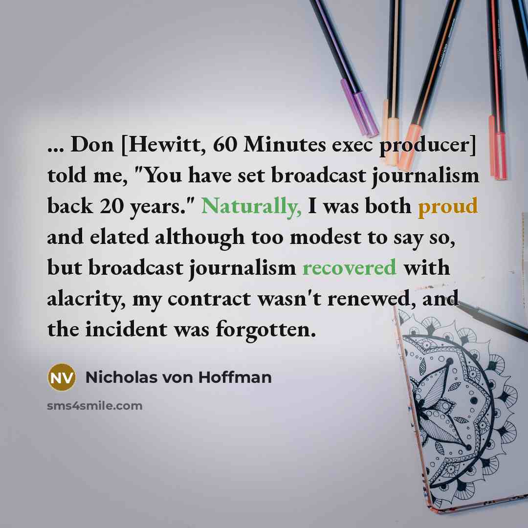 “... Don [Hewitt, 60 Minutes exec producer] told me, "You have set broadcast journalism back 20 years." Naturally, I was both proud and elated although too modest to say so, but broadcast journalism recovered with alacrity, my contract wasn't renewed, and the incident was forgotten.” quote by Nicholas von Hoffman
