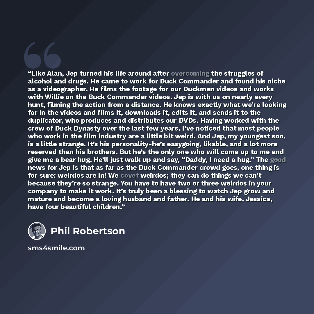 “Like Alan, Jep turned his life around after overcoming the struggles of alcohol and drugs. He came to work for Duck Commander and found his niche as a videographer. He films the footage for our Duckmen videos and works with Willie on the Buck Commander videos. Jep is with us on nearly every hunt…” quote by Phil Robertson