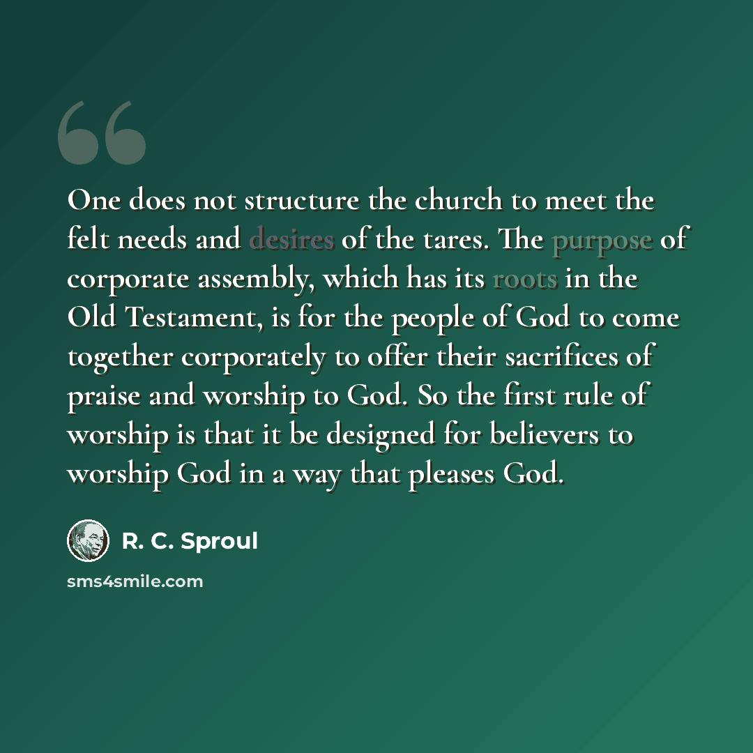 “One does not structure the church to meet the felt needs and desires of the tares. The purpose of corporate assembly, which has its roots in the Old Testament, is for the people of God to come together corporately to offer their sacrifices of praise and worship to God. So the first rule of worship…” quote by R. C. Sproul