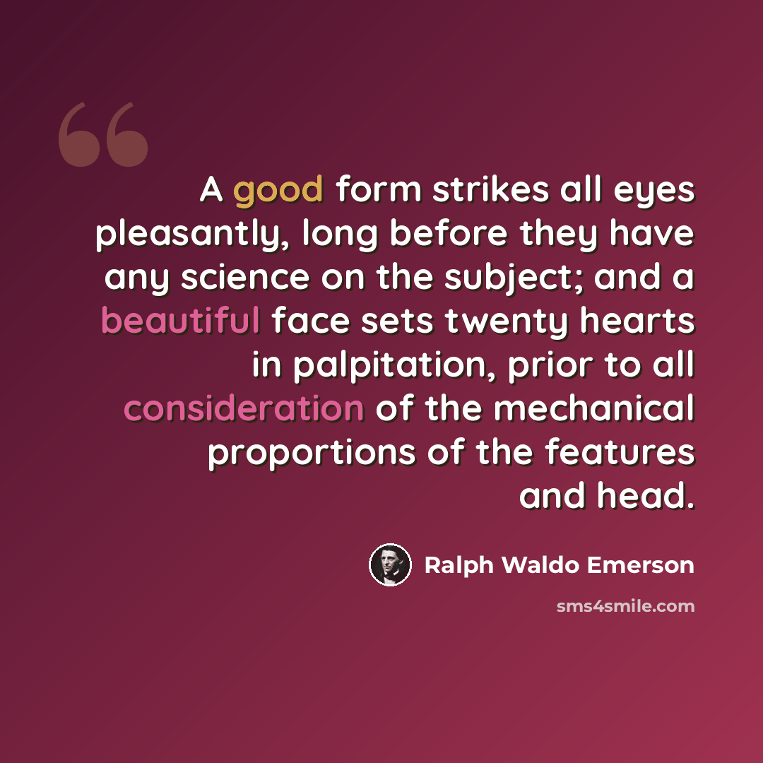 “A good form strikes all eyes pleasantly, long before they have any science on the subject; and a beautiful face sets twenty hearts in palpitation, prior to all consideration of the mechanical proportions of the features and head.” quote by Ralph Waldo Emerson