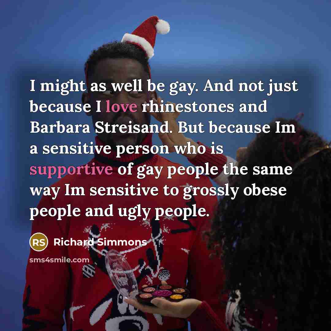“I might as well be gay. And not just because I love rhinestones and Barbara Streisand. But because Im a sensitive person who is supportive of gay people the same way Im sensitive to grossly obese people and ugly people.” quote by Richard Simmons