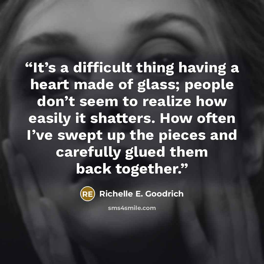 “It’s a difficult thing having a heart made of glass; people don’t seem to realize how easily it shatters. How often I’ve swept up the pieces and carefully glued them back together.” quote by Richelle E. Goodrich