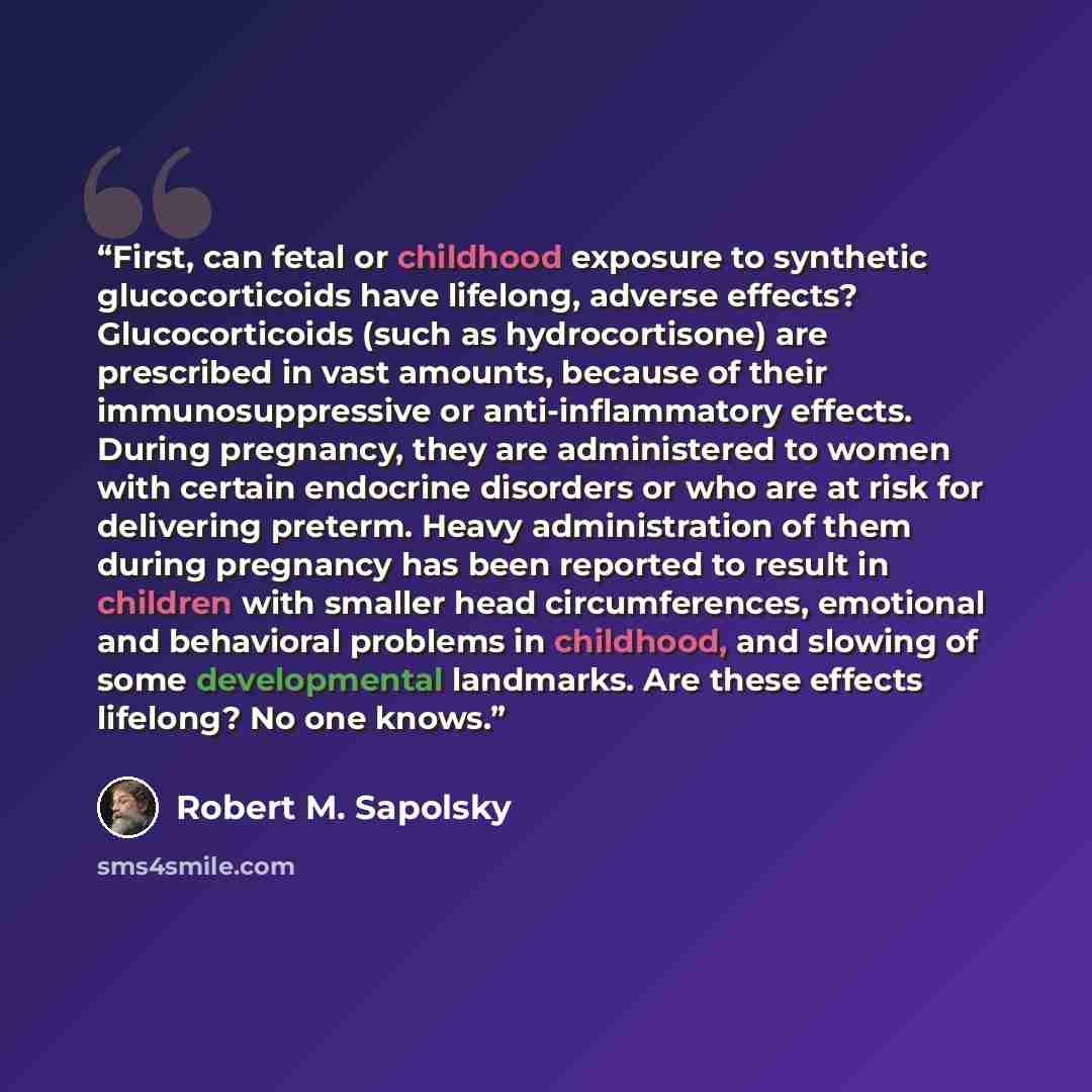 “First, can fetal or childhood exposure to synthetic glucocorticoids have lifelong, adverse effects? Glucocorticoids (such as hydrocortisone) are prescribed in vast amounts, because of their immunosuppressive or anti-inflammatory effects. During pregnancy, they are administered to women with…” quote by Robert M. Sapolsky