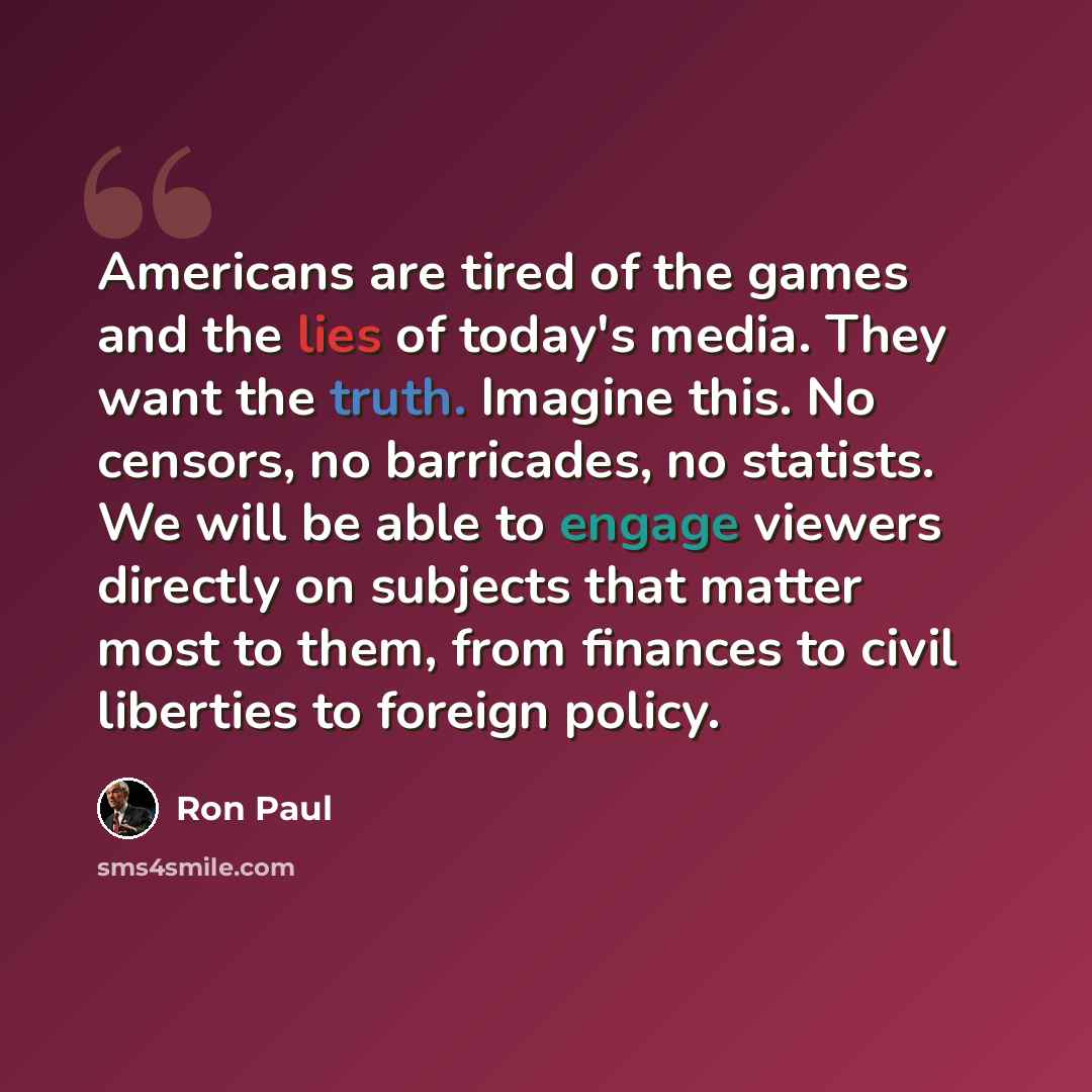 “Americans are tired of the games and the lies of today's media. They want the truth. Imagine this. No censors, no barricades, no statists. We will be able to engage viewers directly on subjects that matter most to them, from finances to civil liberties to foreign policy.” quote by Ron Paul