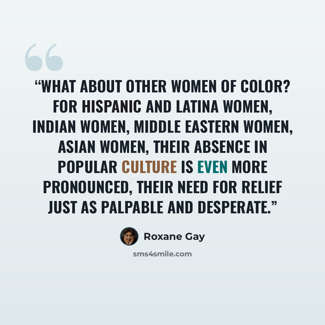 “What about other women of color? For Hispanic and Latina women, Indian women, Middle Eastern women, Asian women, their absence in popular culture is even more pronounced, their need for relief just as palpable and desperate.” quote by Roxane Gay