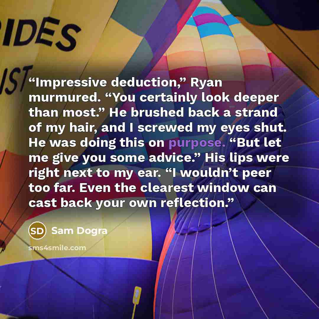 “Impressive deduction,” Ryan murmured. “You certainly look deeper than most.” He brushed back a strand of my hair, and I screwed my eyes shut. He was doing this on purpose. “But let me give you some advice.” His lips were right next to my ear. “I wouldn’t peer too far. Even the clearest window can…” quote by Sam Dogra