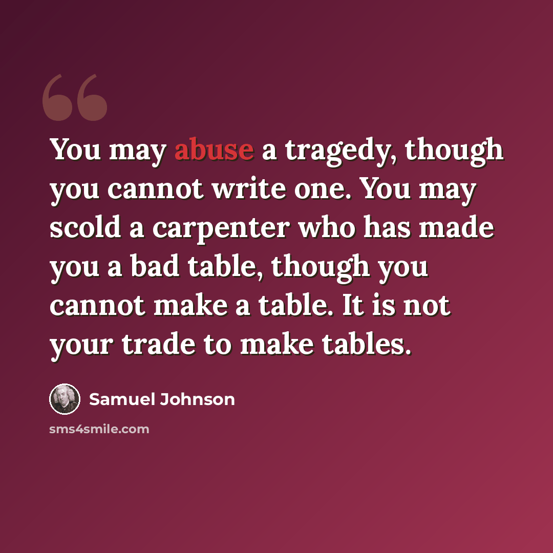 “You may abuse a tragedy, though you cannot write one. You may scold a carpenter who has made you a bad table, though you cannot make a table. It is not your trade to make tables.” quote by Samuel Johnson