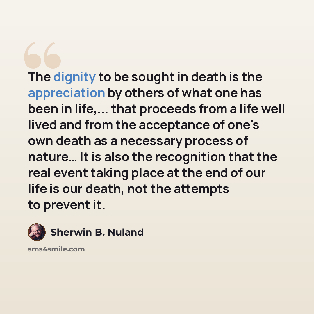 “The dignity to be sought in death is the appreciation by others of what one has been in life,... that proceeds from a life well lived and from the acceptance of one's own death as a necessary process of nature… It is also the recognition that the real event taking place at the end of our life is…” quote by Sherwin B. Nuland