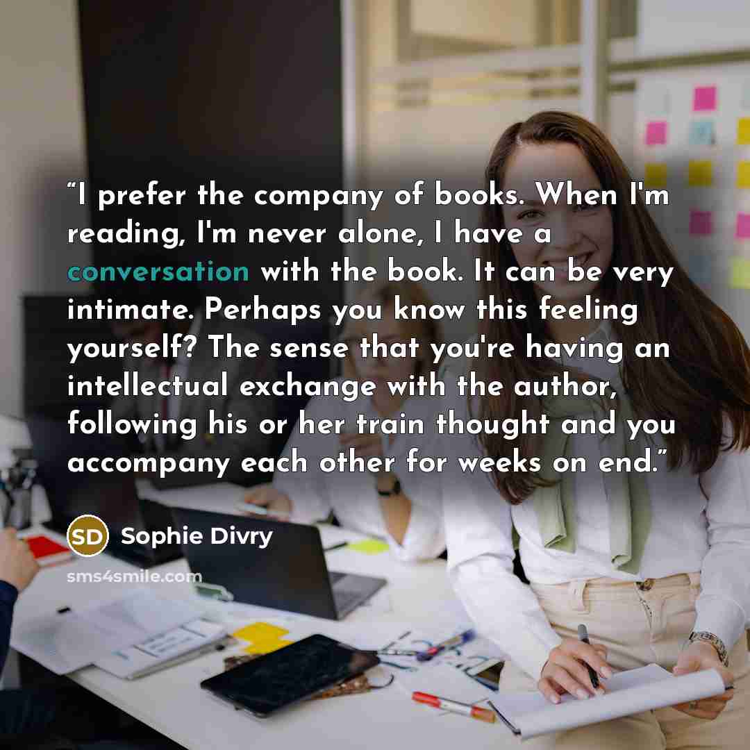 “I prefer the company of books. When I'm reading, I'm never alone, I have a conversation with the book. It can be very intimate. Perhaps you know this feeling yourself? The sense that you're having an intellectual exchange with the author, following his or her train thought and you accompany each…” quote by Sophie Divry