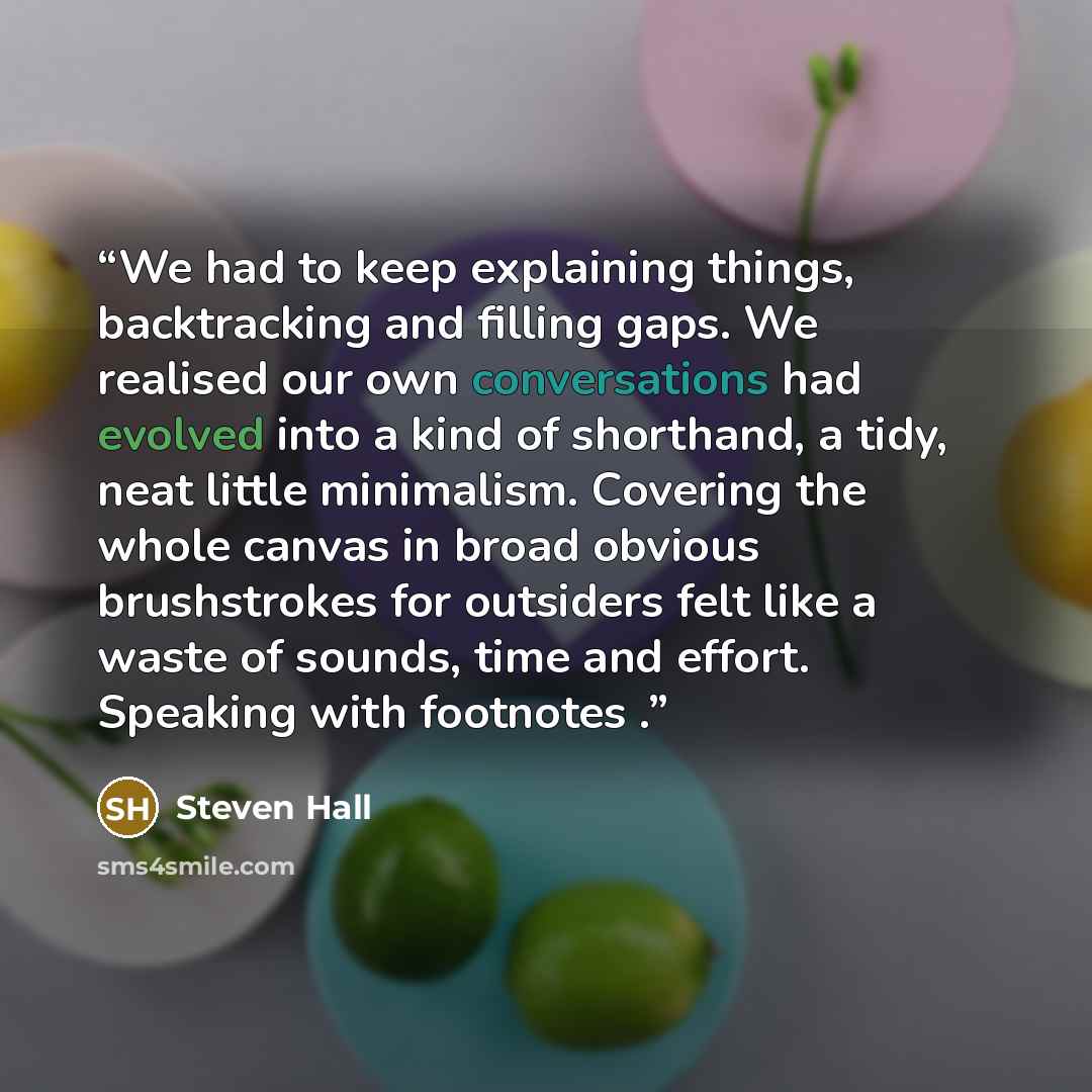 “We had to keep explaining things, backtracking and filling gaps. We realised our own conversations had evolved into a kind of shorthand, a tidy, neat little minimalism. Covering the whole canvas in broad obvious brushstrokes for outsiders felt like a waste of sounds, time and effort. Speaking with…” quote by Steven Hall