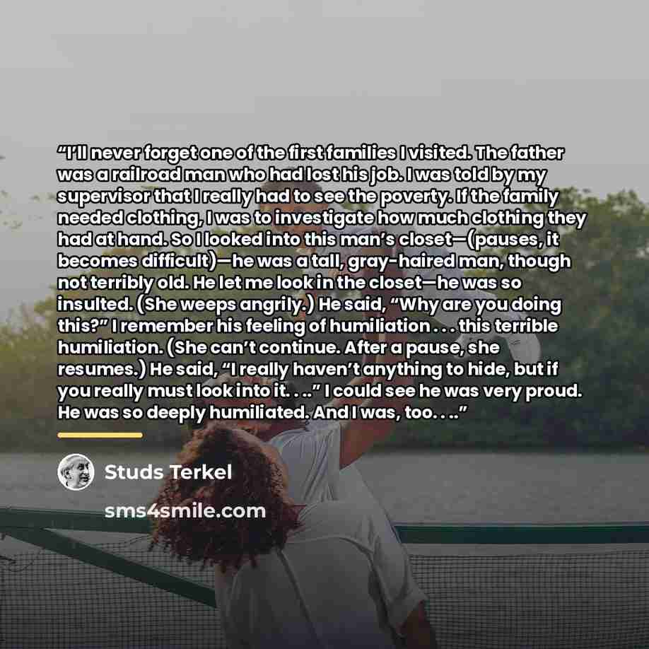 “I’ll never forget one of the first families I visited. The father was a railroad man who had lost his job. I was told by my supervisor that I really had to see the poverty. If the family needed clothing, I was to investigate how much clothing they had at hand. So I looked into this man’s…” quote by Studs Terkel