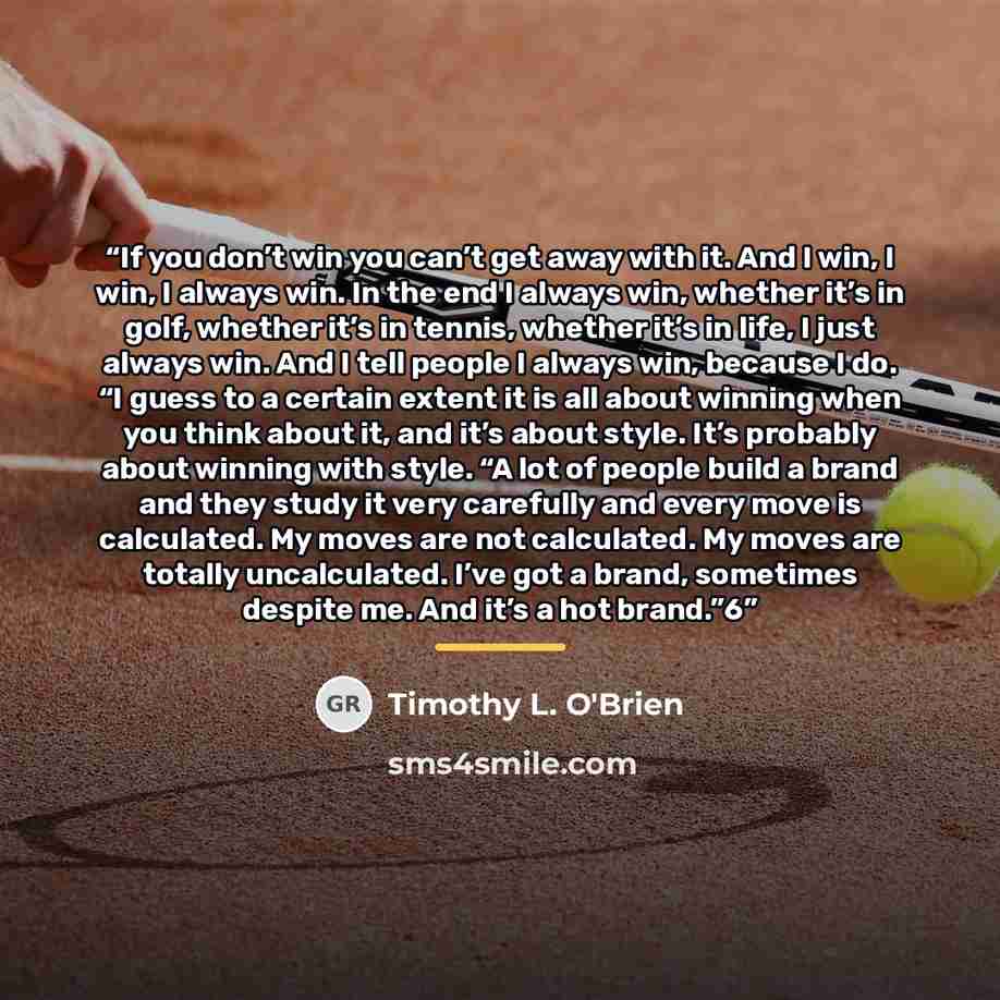 “If you don’t win you can’t get away with it. And I win, I win, I always win. In the end I always win, whether it’s in golf, whether it’s in tennis, whether it’s in life, I just always win. And I tell people I always win, because I do. “I guess to a certain extent it is all about winning when you…” quote by Timothy L. O'Brien