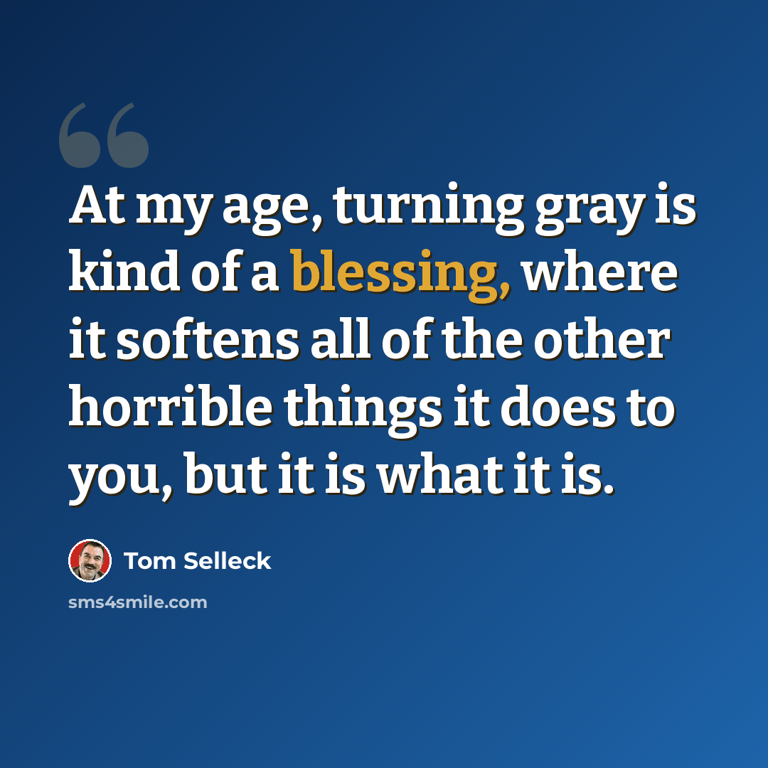 “At my age, turning gray is kind of a blessing, where it softens all of the other horrible things it does to you, but it is what it is.” quote by Tom Selleck