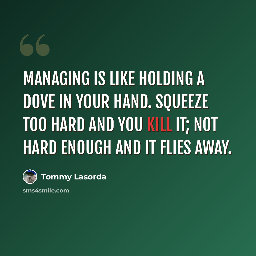 “Managing is like holding a dove in your hand. Squeeze too hard and you kill it; not hard enough and it flies away.” quote by Tommy Lasorda