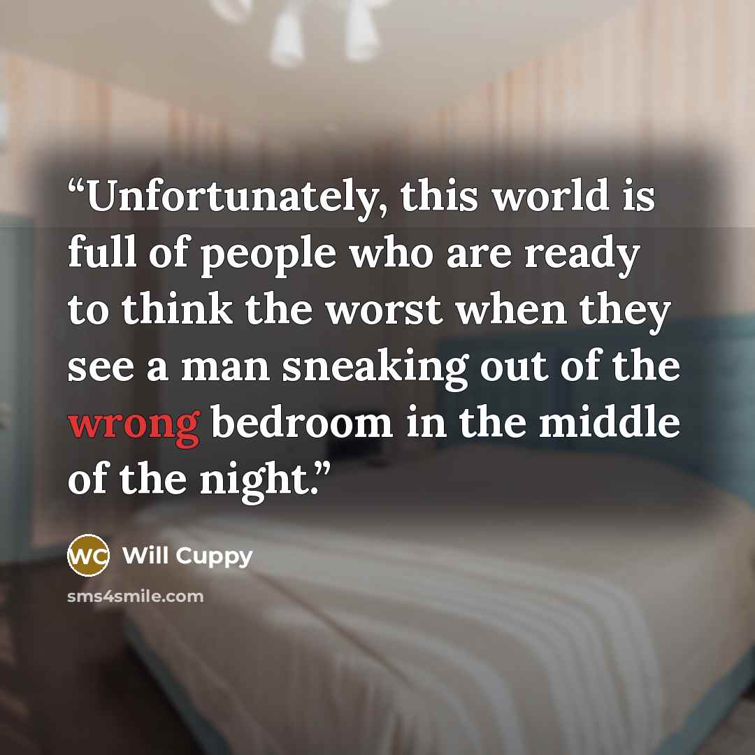 “Unfortunately, this world is full of people who are ready to think the worst when they see a man sneaking out of the wrong bedroom in the middle of the night.” quote by Will Cuppy