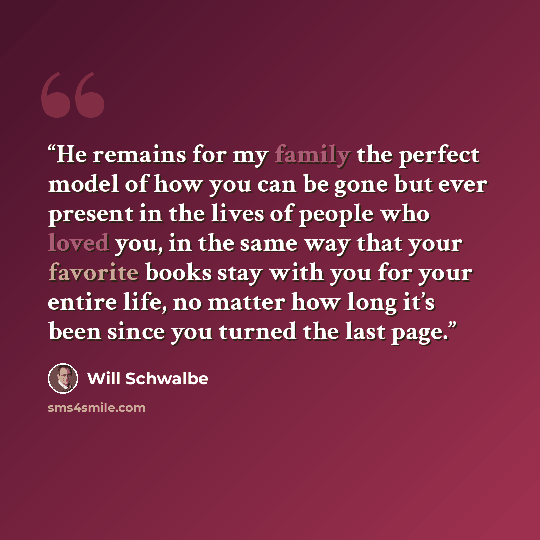 “He remains for my family the perfect model of how you can be gone but ever present in the lives of people who loved you, in the same way that your favorite books stay with you for your entire life, no matter how long it’s been since you turned the last page.” quote by Will Schwalbe