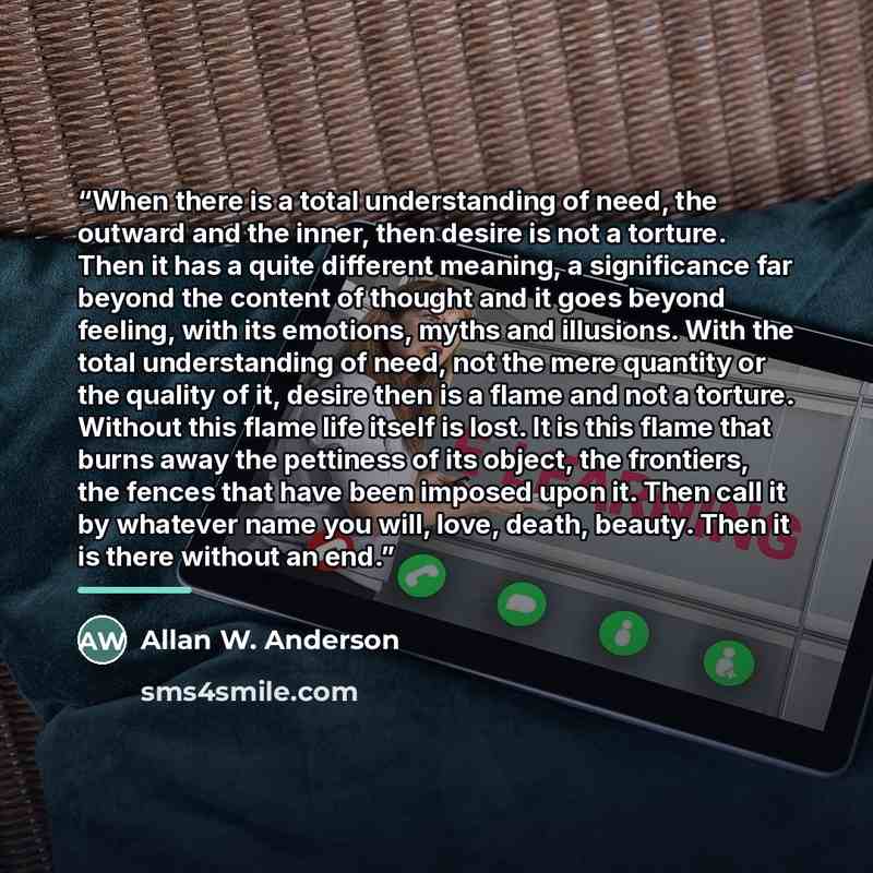 “When there is a total understanding of need, the outward and the inner, then desire is not a torture. Then it has a quite different meaning, a significance far beyond the content of thought and it goes beyond feeling, with its emotions, myths and illusions. With the total understanding of need…” quote by Allan W. Anderson
