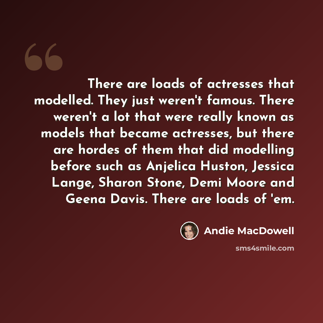 “There are loads of actresses that modelled. They just weren't famous. There weren't a lot that were really known as models that became actresses, but there are hordes of them that did modelling before such as Anjelica Huston, Jessica Lange, Sharon Stone, Demi Moore and Geena Davis. There are loads…” quote by Andie MacDowell