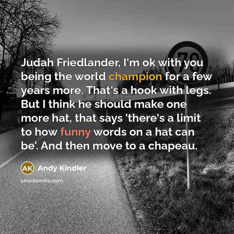 “Judah Friedlander, I'm ok with you being the world champion for a few years more. That's a hook with legs. But I think he should make one more hat, that says 'there's a limit to how funny words on a hat can be'. And then move to a chapeau.” quote by Andy Kindler