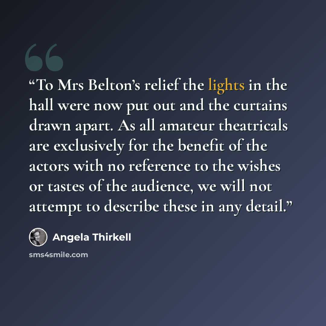 “To Mrs Belton’s relief the lights in the hall were now put out and the curtains drawn apart. As all amateur theatricals are exclusively for the benefit of the actors with no reference to the wishes or tastes of the audience, we will not attempt to describe these in any detail.” quote by Angela Thirkell