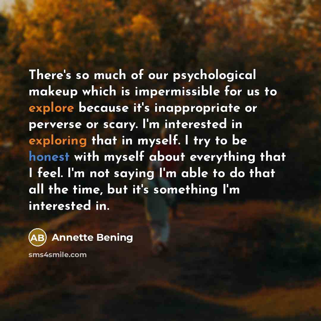 “There's so much of our psychological makeup which is impermissible for us to explore because it's inappropriate or perverse or scary. I'm interested in exploring that in myself. I try to be honest with myself about everything that I feel. I'm not saying I'm able to do that all the time, but it's…” quote by Annette Bening