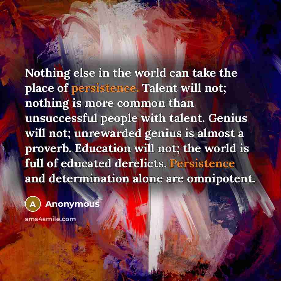 “Nothing else in the world can take the place of persistence. Talent will not; nothing is more common than unsuccessful people with talent. Genius will not; unrewarded genius is almost a proverb. Education will not; the world is full of educated derelicts. Persistence and determination alone are…” quote by Anonymous