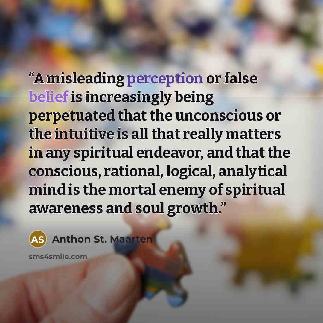 “A misleading perception or false belief is increasingly being perpetuated that the unconscious or the intuitive is all that really matters in any spiritual endeavor, and that the conscious, rational, logical, analytical mind is the mortal enemy of spiritual awareness and soul growth.” quote by Anthon St. Maarten