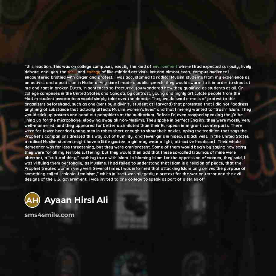 “this reaction. This was on college campuses, exactly the kind of environment where I had expected curiosity, lively debate, and, yes, the thrill and energy of like-minded activists. Instead almost every campus audience I encountered bristled with anger and protest. I was accustomed to radical…” quote by Ayaan Hirsi Ali