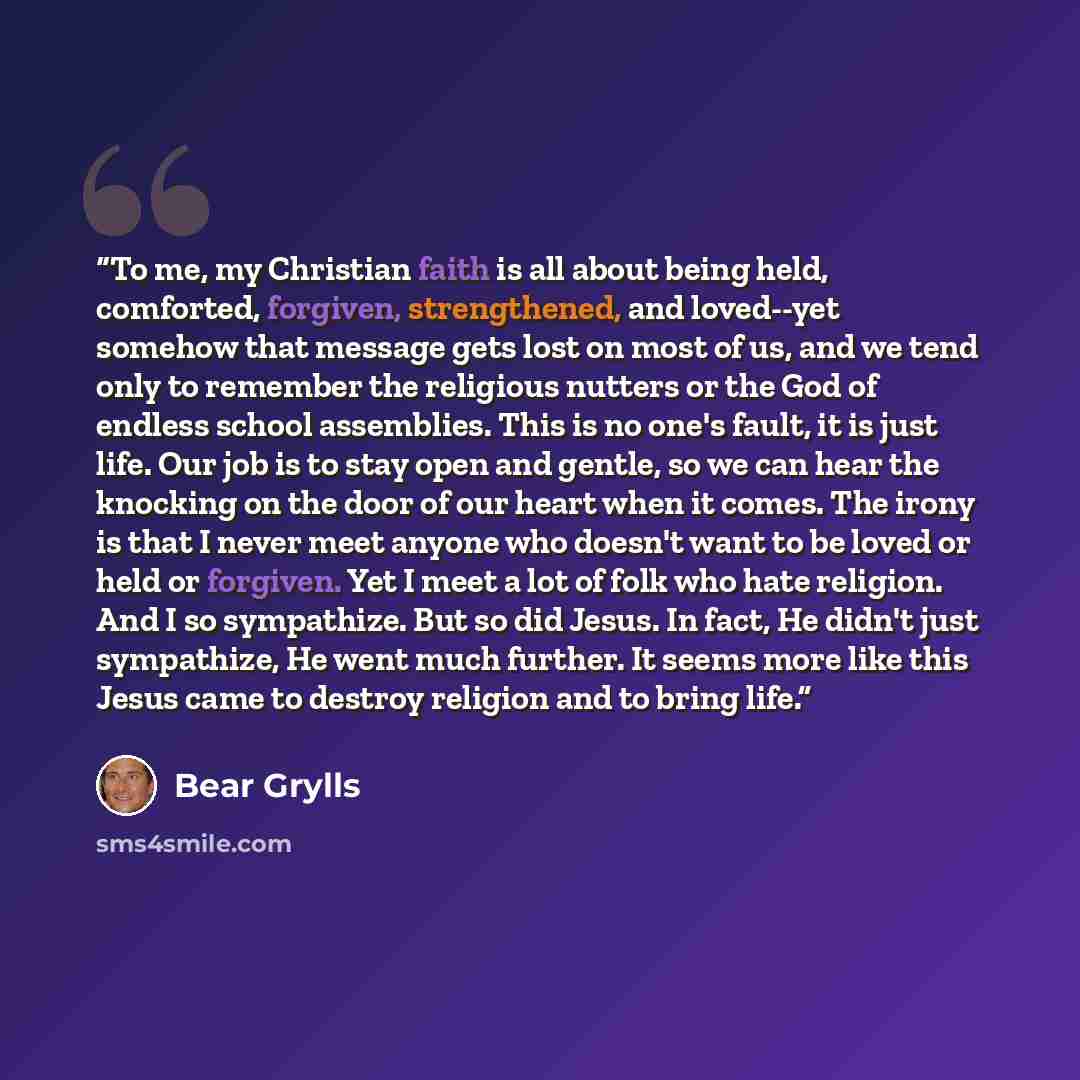 “To me, my Christian faith is all about being held, comforted, forgiven, strengthened, and loved--yet somehow that message gets lost on most of us, and we tend only to remember the religious nutters or the God of endless school assemblies. This is no one's fault, it is just life. Our job is to stay…” quote by Bear Grylls