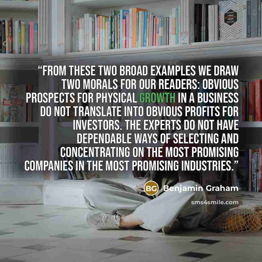 “From these two broad examples we draw two morals for our readers: Obvious prospects for physical growth in a business do not translate into obvious profits for investors. The experts do not have dependable ways of selecting and concentrating on the most promising companies in the most promising…” quote by Benjamin Graham