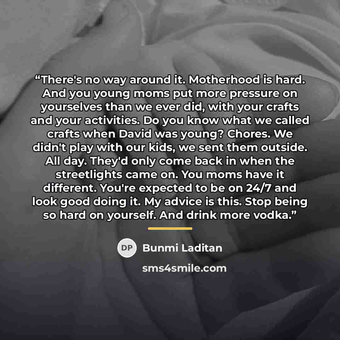 “There's no way around it. Motherhood is hard. And you young moms put more pressure on yourselves than we ever did, with your crafts and your activities. Do you know what we called crafts when David was young? Chores. We didn't play with our kids, we sent them outside. All day. They'd only come…” quote by Bunmi Laditan