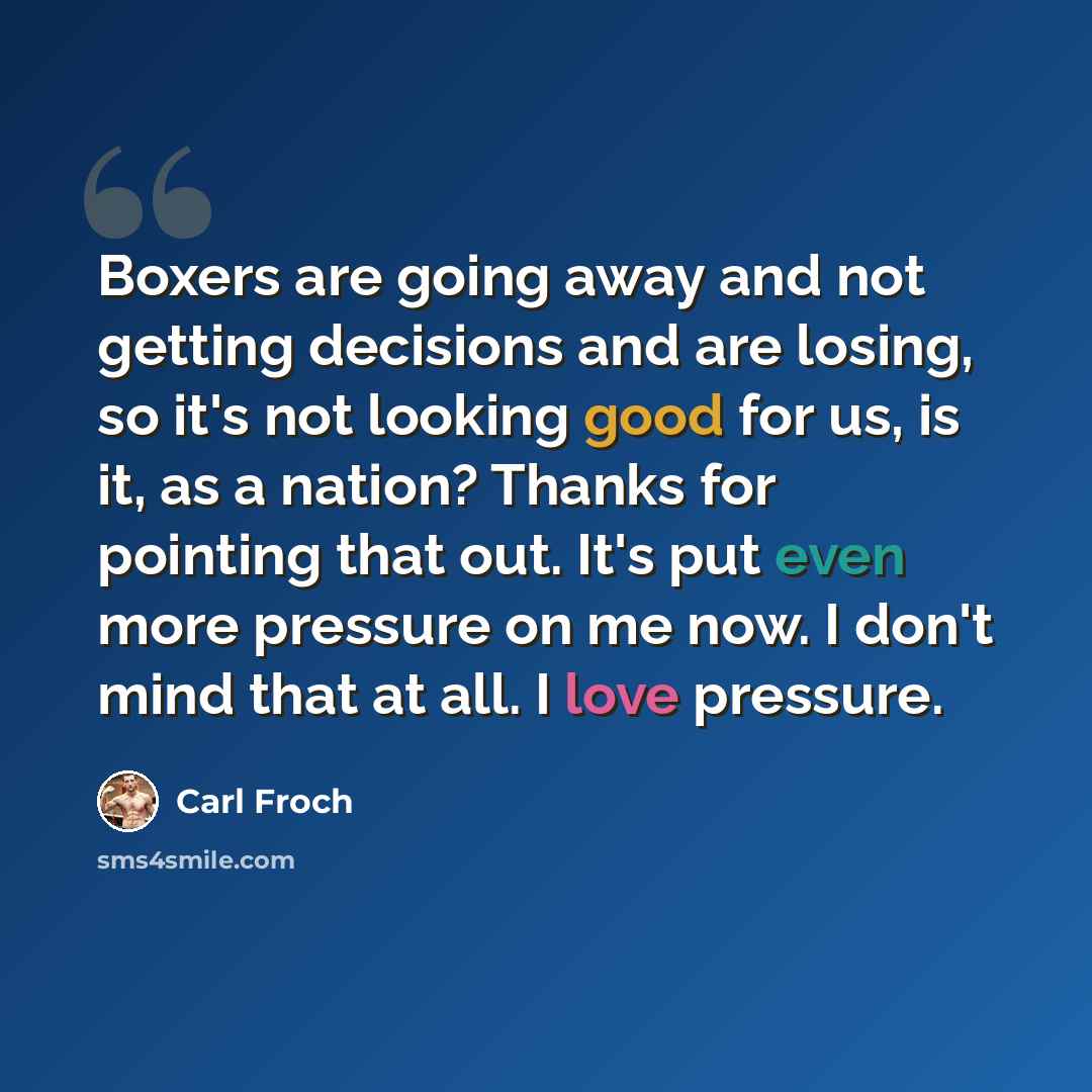 “Boxers are going away and not getting decisions and are losing, so it's not looking good for us, is it, as a nation? Thanks for pointing that out. It's put even more pressure on me now. I don't mind that at all. I love pressure.” quote by Carl Froch