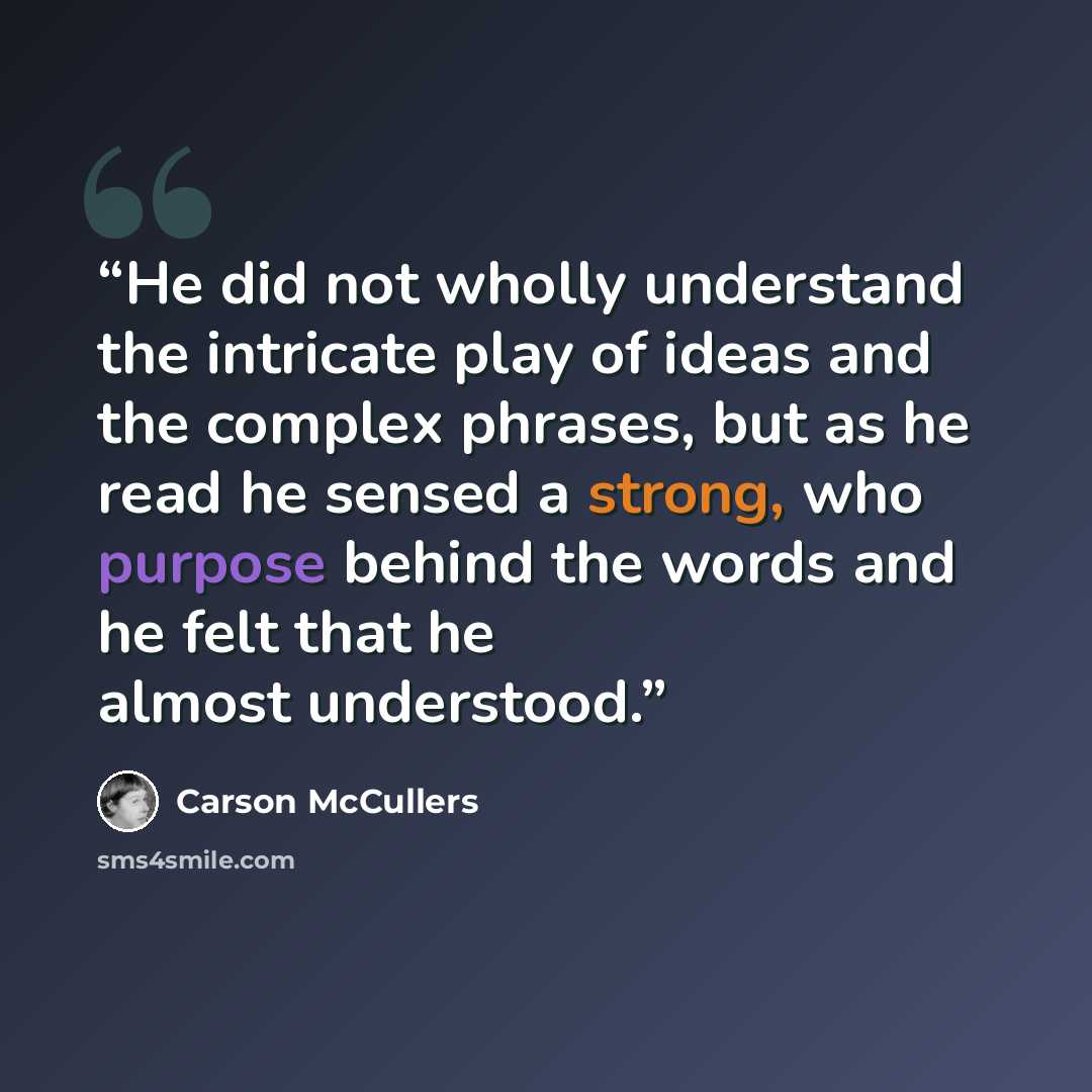 “He did not wholly understand the intricate play of ideas and the complex phrases, but as he read he sensed a strong, who purpose behind the words and he felt that he almost understood.” quote by Carson McCullers