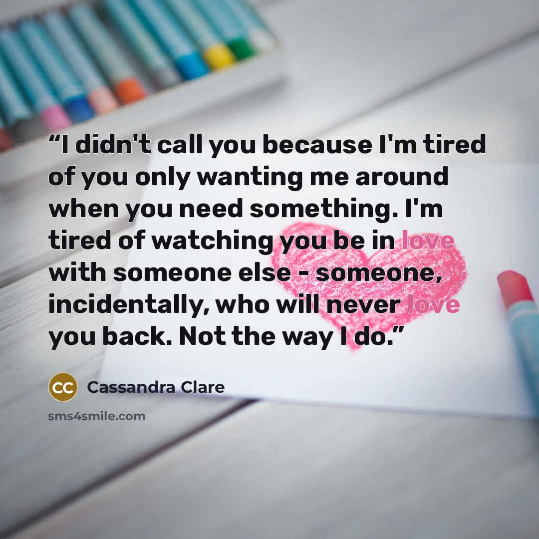 “I didn't call you because I'm tired of you only wanting me around when you need something. I'm tired of watching you be in love with someone else - someone, incidentally, who will never love you back. Not the way I do.” quote by Cassandra Clare