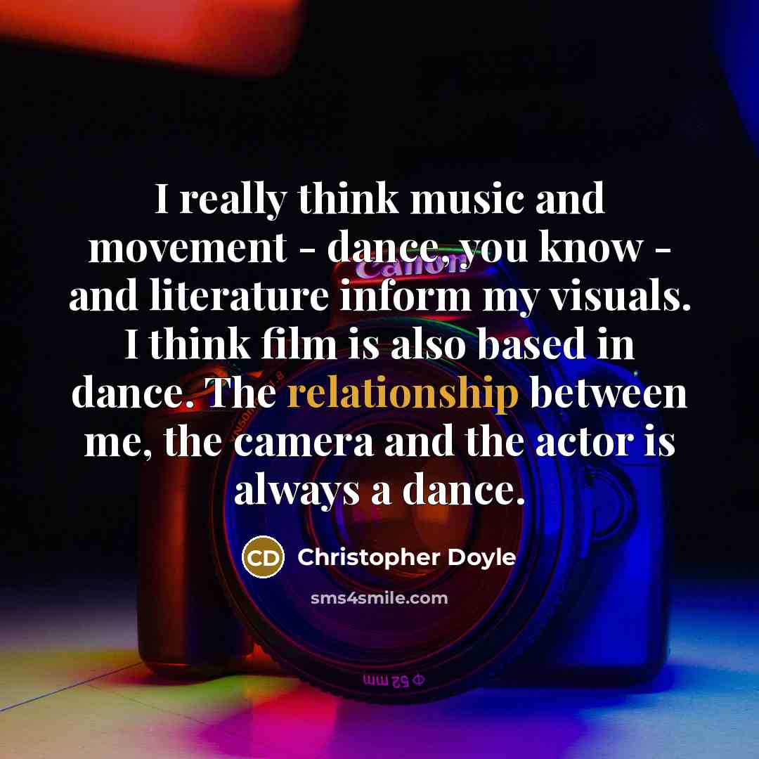 “I really think music and movement - dance, you know - and literature inform my visuals. I think film is also based in dance. The relationship between me, the camera and the actor is always a dance.” quote by Christopher Doyle