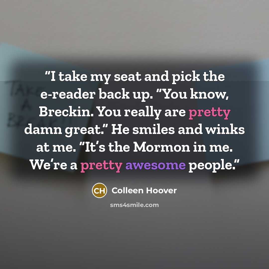 “I take my seat and pick the e-reader back up. “You know, Breckin. You really are pretty damn great.” He smiles and winks at me. “It’s the Mormon in me. We’re a pretty awesome people.” quote by Colleen Hoover