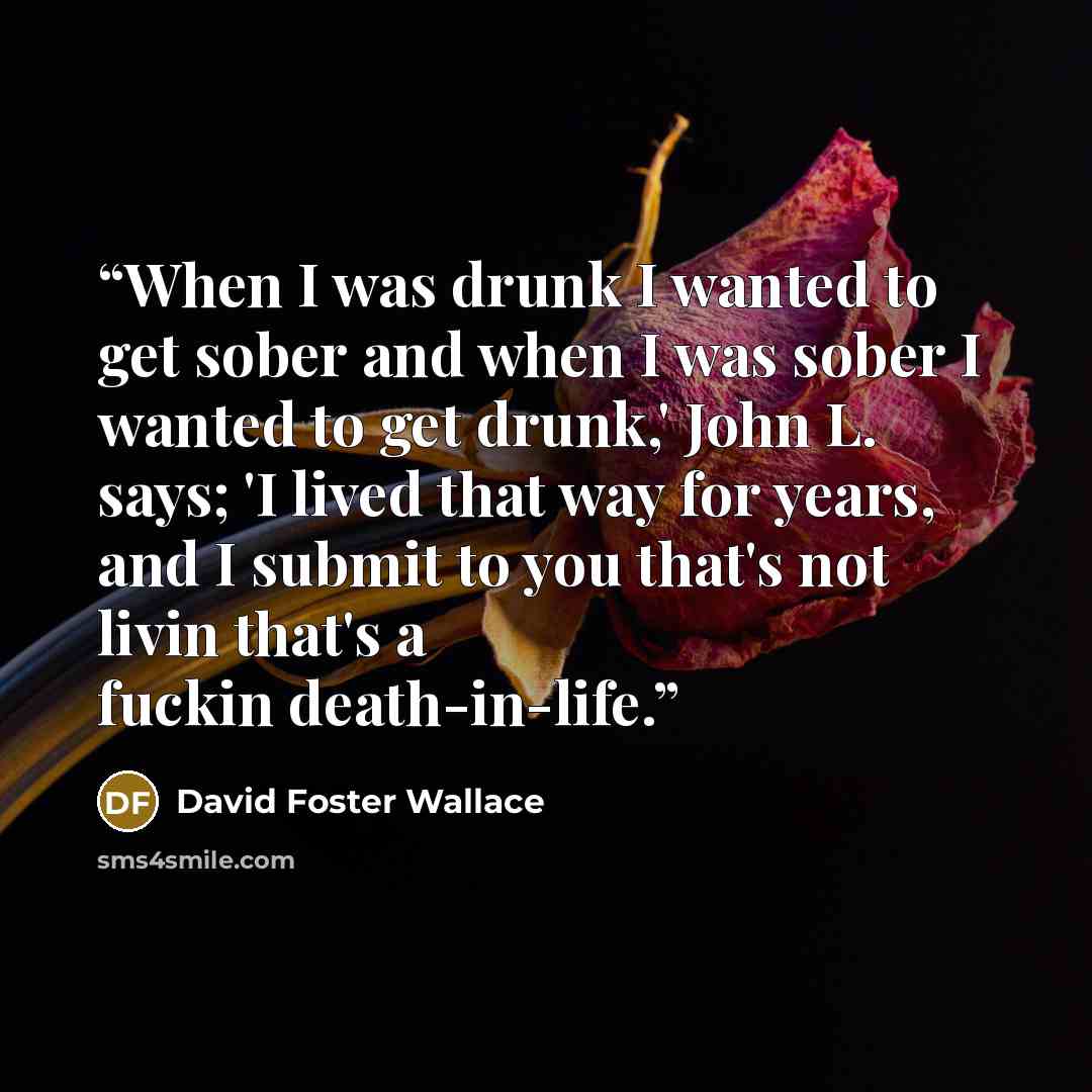 “When I was drunk I wanted to get sober and when I was sober I wanted to get drunk,' John L. says; 'I lived that way for years, and I submit to you that's not livin that's a fuckin death-in-life.” quote by David Foster Wallace