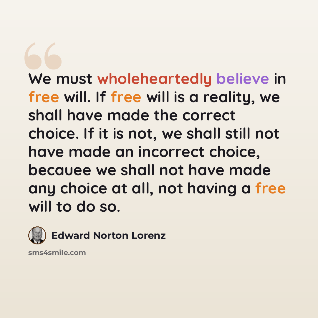 “We must wholeheartedly believe in free will. If free will is a reality, we shall have made the correct choice. If it is not, we shall still not have made an incorrect choice, becauee we shall not have made any choice at all, not having a free will to do so.” quote by Edward Norton Lorenz