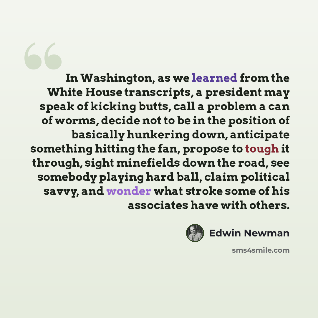 “In Washington, as we learned from the White House transcripts, a president may speak of kicking butts, call a problem a can of worms, decide not to be in the position of basically hunkering down, anticipate something hitting the fan, propose to tough it through, sight minefields down the road, see…” quote by Edwin Newman