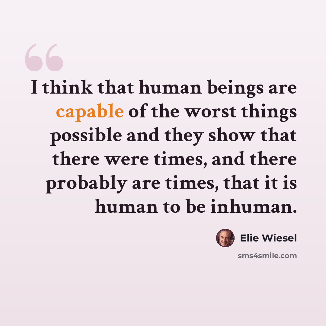 “I think that human beings are capable of the worst things possible and they show that there were times, and there probably are times, that it is human to be inhuman.” quote by Elie Wiesel