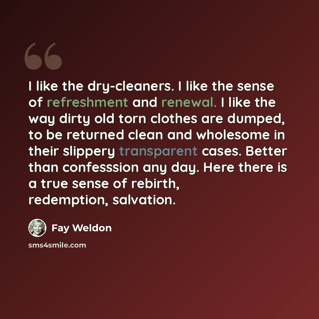 “I like the dry-cleaners. I like the sense of refreshment and renewal. I like the way dirty old torn clothes are dumped, to be returned clean and wholesome in their slippery transparent cases. Better than confesssion any day. Here there is a true sense of rebirth, redemption, salvation.” quote by Fay Weldon